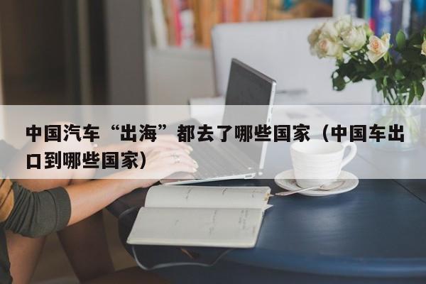 中国汽车“出海”都去了哪些国家（中国车出口到哪些国家）