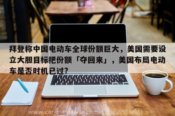 拜登称中国电动车全球份额巨大，美国需要设立大胆目标把份额「夺回来」，美国布局电动车是否时机已过?