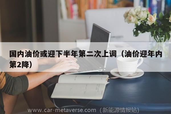 国内油价或迎下半年第二次上调（油价迎年内第2降）